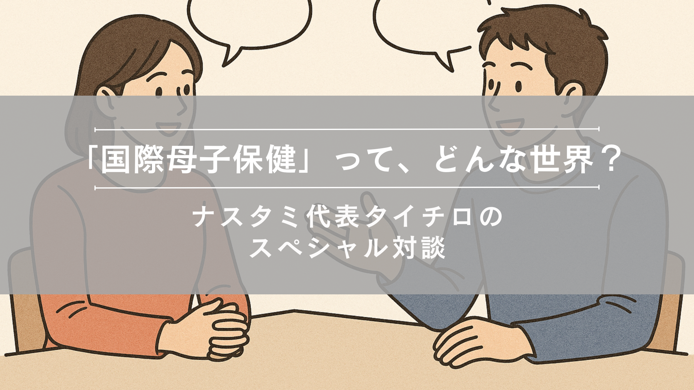 「国際母子保健」って、どんな世界？～ナスタミ代表タイチロのスペシャル対談①～